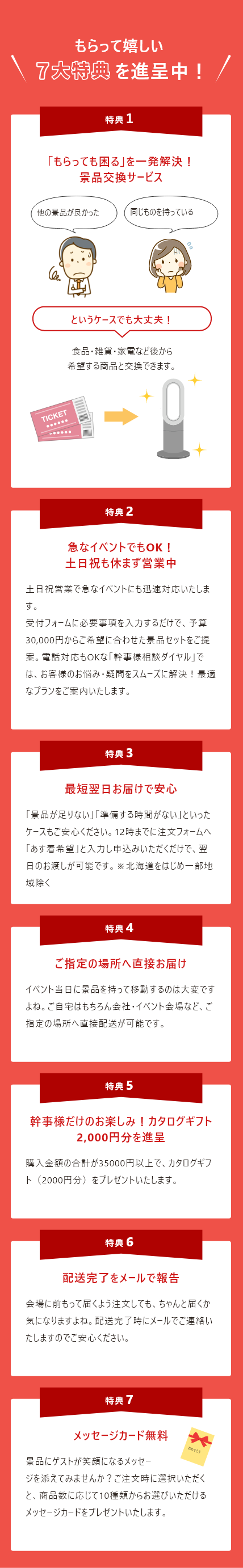 もらって嬉しい7大特典を進呈中！特典1: 選び直してゲストの満足度UP! 景品交換サービス。特典2: 幹事様だけのお楽しみ！カタログギフト2,000円分プレゼント。特典3: 土日祝営業で急なイベントもフォロー。特典4: 最短翌日お届けで安心。特典5: 結婚式場・イベント会場へ直接配送可能。特典6: 配送完了をメールで報告。特典7: メッセージカード無料プレゼント。