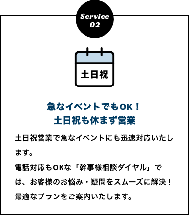 急なイベントでもOK！土日祝も休まず営業　土日祝営業で急なイベントにも迅速対応いたします。
          電話対応もOKな「幹事様相談ダイヤル」では、お客様のお悩み・疑問をスムーズに解決！最適なプランをご案内いたします。