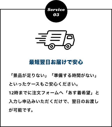 最短翌日お届けで安心　「景品が足りない」「準備する時間がない」といったケースもご安心ください。
          12時までに注文フォームへ「あす着希望」と入力し申込みいただくだけで、翌日のお渡しが可能です。