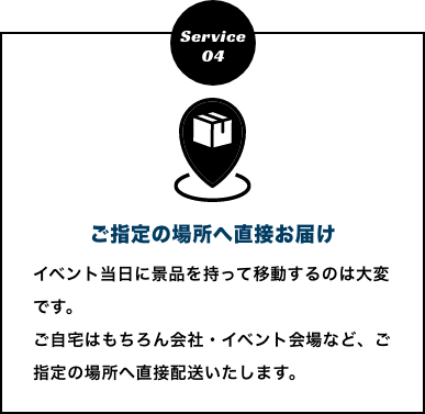 ご指定の場所へ直接お届け　イベント当日に景品を持って移動するのは大変です。
          ご自宅はもちろん会社・イベント会場など、ご指定の場所へ直接配送いたします。