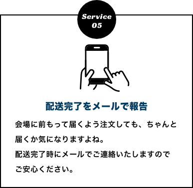 配送完了をメールで報告　会場に前もって届くよう注文しても、ちゃんと届くか気になりますよね。
          配送完了時にメールでご連絡いたしますのでご安心ください。