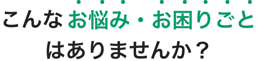 こんなお悩み・お困りごとはありませんか？